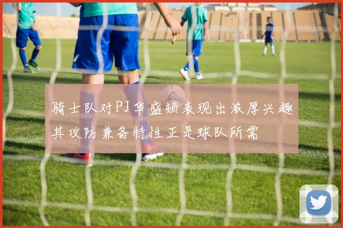 骑士队对PJ华盛顿表现出浓厚兴趣其攻防兼备特性正是球队所需