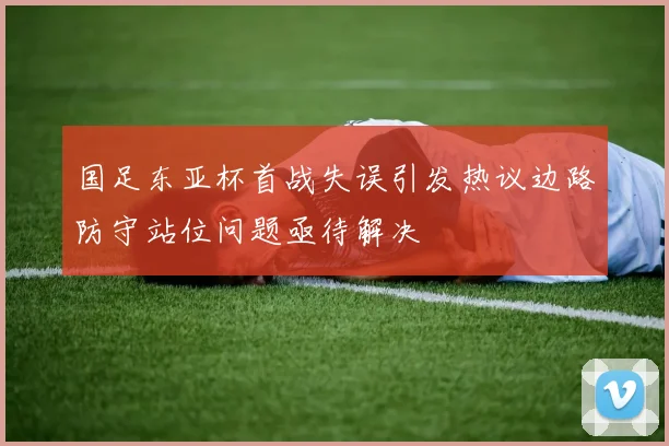 国足东亚杯首战失误引发热议边路防守站位问题亟待解决